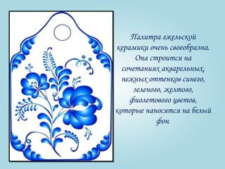 Палитра гжельской 
керамики очень своеобразна. 
Она строится на 
сочетаниях акварельных, 
нежных оттенков синего, 
зеленого, желтого, 
фиолетового цветов, 
которые наносятся на белый 
фон. 
 