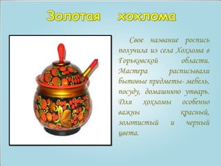 Свое название роспись 
получила из села Хохлома в 
Горьковской области. 
Мастера расписывали 
бытовые предметы- мебель, 
посуду, домашнюю утварь. 
Для хохломы особенно 
важны красный, 
золотистый и черный 
цвета. 
 