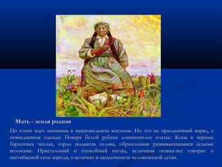 ММааттьь -- ззееммлляя ррооддннааяя 
ППоо ссттееппии ииддеетт жжееннщщииннаа вв ннааццииооннааллььнноомм ккооссттююммее.. ННоо ээттоо ннее ппррааззддннииччнныыйй ннаарряядд,, аа 
ппооввссееддннееввннааяя ооддеежжддаа:: ППооввееррхх ббееллоойй ррууббааххии ддллииннннооппооллооее ппллааттььее.. ККооссыы вв ччееррнныыхх 
ббааррххааттнныыхх ччееххллаахх,, ггооррддоо ппоодднняяттааяя ггооллоовваа,, ооббррааммллееннннааяя ррааззввииввааюющщииммииссяя ссееддыыммии 
ввооллооссааммии.. ППррииссттааллььнныыйй ии ссппооккооййнныыйй ввззгглляядд,, ввееллииччааввааяя ооссааннккаа--ввссее ггооввоорриитт оо 
ннеессггииббааееммоойй ссииллее ннааррооддаа,, оо ввееллииччииии ии ззааггааддооччннооссттии ччееллооввееччеессккоойй ддуушшии.. 
 