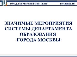 ГОРОДСКОЙ МЕТОДИЧЕСКИЙ ЦЕНТР mosmetod.ru 
ЗНАЧИМЫЕ МЕРОПРИЯТИЯ 
СИСТЕМЫ ДЕПАРТАМЕНТА 
ОБРАЗОВАНИЯ 
ГОРОДА МОСКВЫ 
 