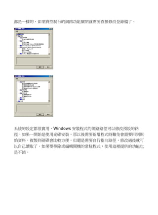 都是一樣的，如果將控制台網路功能關閉就需要直接修改登錄檔了。 
系統的設定都很實用，Windows安裝程式的網路徑可以修改預設徑，如果一開始是使用光碟安裝那以後需要新增程式時難免會到原 始資料，複製到硬碟會比較方便但還是需要自行指向路徑，修改過後就可 以自己讀取了。如果要移除或編輯開機的常駐程式，使用這裡提供功能也 是不錯。  