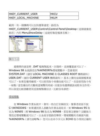 HKEY_CURRENT_USER 
HKCU 
HKEY_LOCAL_MACHINE 
HKLM 
範例︰有一個機碼可以加快選單速度，路徑為 HKEY_CURRENT_USERControlControl PanelDesktop（這個就像是 路徑）內的MenuShowDelay（這就好像是檔案名稱）。 
備份方法 
最簡單的就是將 .DAT檔複製起來，回復時直接覆蓋就可以了Windows 98系統路徑在%WINDIR%環境變數中，您會看到 SYSTEM.DAT（儲存LOCAL MACHINE和 CLASSES ROOT機碼資料） USER.DAT（儲存CURRENT USER機碼資料），基本上備份這兩個檔案就 可以了，如果您覺得麻煩使用指令來備份就但是有 一缺點：當您備份的次數相頻繁時候，回復容易選擇錯誤或根本沒作用， 所以我是比較喜歡使用直接複製備份法，容易掌控。 
環境變數 
在 Windows作業系統中，會有一些自訂名稱狀況像筆者前面不說 C:WINDOWS，如果遇到某人喜歡為作業系統取名，Windows 95取 名為WIN95；將Windows 98取名為WIN98，那您要怎麼辦？沒關係只 要設定環境變數就可以了。系統安裝路徑舉例，的名稱叫做 %WINDIR%（請勿省略%），您可以在命令字元ECHO指令得到正確的  