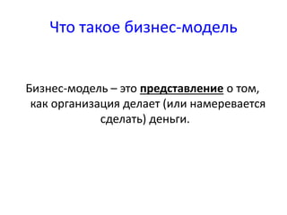 Что такое бизнес-модель 
Бизнес-модель – это представление о том, 
как организация делает (или намеревается 
сделать) деньги. 
 