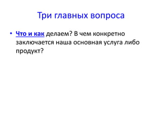Три главных вопроса 
• Что и как делаем? В чем конкретно 
заключается наша основная услуга либо 
продукт? 
 