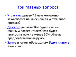 Три главных вопроса 
• Что и как делаем? В чем конкретно 
заключается наша основная услуга либо 
продукт? 
• Для кого делаем? Кто будет нашим 
главным потребителем? Кто будет 
приносить нам не менее 60% объема 
предполагаемой выручки? 
• За что и каким образом нам будут платить 
Клиенты? 
 