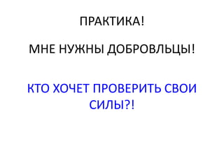 ПРАКТИКА! 
МНЕ НУЖНЫ ДОБРОВЛЬЦЫ! 
КТО ХОЧЕТ ПРОВЕРИТЬ СВОИ 
СИЛЫ?! 
 