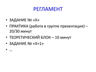 РЕГЛАМЕНТ 
• ЗАДАНИЕ № «Х» 
• ПРАКТИКА (работа в группе презентация) – 
20/30 минут 
• ТЕОРЕТИЧЕСКИЙ БЛОК – 10 минут 
• ЗАДАНИЕ № «Х+1» 
• … 
 