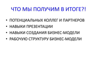 ЧТО МЫ ПОЛУЧИМ В ИТОГЕ?! 
• ПОТЕНЦИАЛЬНЫХ КОЛЛЕГ И ПАРТНЕРОВ 
• НАВЫКИ ПРЕЗЕНТАЦИИ 
• НАВЫКИ СОЗДАНИЯ БИЗНЕС-МОДЕЛИ 
• РАБОЧУЮ СТРУКТУРУ БИЗНЕС-МОДЕЛИ 
 