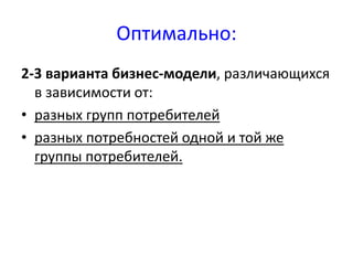 Оптимально: 
2-3 варианта бизнес-модели, различающихся 
в зависимости от: 
• разных групп потребителей 
• разных потребностей одной и той же 
группы потребителей. 
 