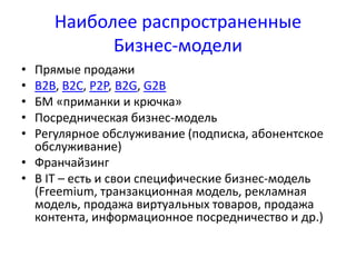 Наиболее распространенные 
Бизнес-модели 
• Прямые продажи 
• B2B, B2C, P2P, B2G, G2B 
• БМ «приманки и крючка» 
• Посредническая бизнес-модель 
• Регулярное обслуживание (подписка, абонентское 
обслуживание) 
• Франчайзинг 
• В IT – есть и свои специфические бизнес-модель 
(Freemium, транзакционная модель, рекламная 
модель, продажа виртуальных товаров, продажа 
контента, информационное посредничество и др.) 
 