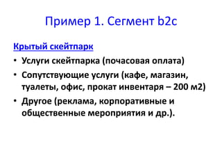 Пример 1. Сегмент b2c 
Крытый скейтпарк 
• Услуги скейтпарка (почасовая оплата) 
• Сопутствующие услуги (кафе, магазин, 
туалеты, офис, прокат инвентаря – 200 м2) 
• Другое (реклама, корпоративные и 
общественные мероприятия и др.). 
 