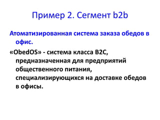 Пример 2. Сегмент b2b 
Атоматизированная система заказа обедов в 
офис. 
«ObedOS» - система класса B2C, 
предназначенная для предприятий 
общественного питания, 
специализирующихся на доставке обедов 
в офисы. 
 