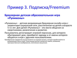 Пример 3. Подписка/Freemium 
Браузерная детская образовательная игра 
«Рулимоны» 
«Рулимоны» - детская развивающая браузерная онлайн-игра с 
элементами социальной сети, рассчитанная на детей в возрасте 
5-11 лет. Для детей «Рулимоны» - это место общения со 
сверстниками, развлечения и развития. 
Пользователь регистрирует игровой персонаж, для которого 
обустраивает дом, приобретет одежду и от имени которого 
общается в игре с другими пользователями. 
Приобретение предметов осуществляется за игровую валюту, которая зарабатывается в 
развивающих мини-играх, помогающих детям в развитии памяти, внимания, 
пространственного воображения, логического мышления. 
 