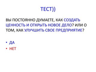 ТЕСТ)) 
ВЫ ПОСТОЯННО ДУМАЕТЕ, КАК СОЗДАТЬ 
ЦЕННОСТЬ И ОТКРЫТЬ НОВОЕ ДЕЛО? ИЛИ О 
ТОМ, КАК УЛУЧШИТЬ СВОЕ ПРЕДПРИЯТИЕ? 
• ДА 
• НЕТ 
 