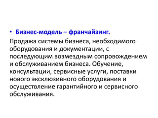 • Бизнес-модель – франчайзинг. 
Продажа системы бизнеса, необходимого 
оборудования и документации, с 
последующим возмездным сопровождением 
и обслуживанием бизнеса. Обучение, 
консультации, сервисные услуги, поставки 
нового эксклюзивного оборудования и 
осуществление гарантийного и сервисного 
обслуживания. 
 