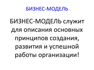 БИЗНЕС-МОДЕЛЬ 
БИЗНЕС-МОДЕЛЬ служит 
для описания основных 
принципов создания, 
развития и успешной 
работы организации! 
 