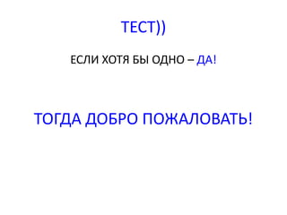 ТЕСТ)) 
ЕСЛИ ХОТЯ БЫ ОДНО – ДА! 
ТОГДА ДОБРО ПОЖАЛОВАТЬ! 
 