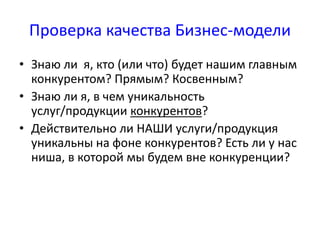 Проверка качества Бизнес-модели 
• Знаю ли я, кто (или что) будет нашим главным 
конкурентом? Прямым? Косвенным? 
• Знаю ли я, в чем уникальность 
услуг/продукции конкурентов? 
• Действительно ли НАШИ услуги/продукция 
уникальны на фоне конкурентов? Есть ли у нас 
ниша, в которой мы будем вне конкуренции? 
 