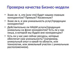 Проверка качества Бизнес-модели 
• Знаю ли я, кто (или что) будет нашим главным 
конкурентом? Прямым? Косвенным? 
• Знаю ли я, в чем уникальность услуг/продукции 
конкурентов? 
• Действительно ли НАШИ услуги/продукция 
уникальны на фоне конкурентов? Есть ли у нас 
ниша, в которой мы будем вне конкуренции? 
• Есть ли у нас уже сейчас ресурсы, которые 
обеспечат нам уникальность? (например, 
уникальный опыт в какой-то области, или 
технологии, или земельный участок с уникальным 
расположением). 
 