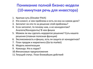 Понимание полной бизнес-модели 
(10-минутная речь для инвестора) 
1. Краткая суть (Elevator Pitch) 
2. Кто клиент, в чем проблема и есть ли она на самом деле? 
3. Заплатит ли кто-то за решение этой проблемы? 
4. Если заплатит, то почему нам, а не конкурентам? 
Аналоги/Конкуренты/ В чем фишка 
5. Можем ли мы сделать недорогое решение? Суть нашего 
решения (главная полезная функция) 
6. Экслкюзивность и фишка, есть ли защита от конкуретнов? 
7. План продаж и маркетинга (Go to market) 
8. Модель монетизации 
9. Команда. Кто в лодке? 
10.Финансовые предположения 
11.Текущий статус. План ближайших действий 
 