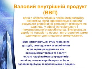Валовий внутрішній продукт 
(ВВП) 
один з найважливіших показників розвитку 
економіки, який характеризує кінцевий 
результат виробничої діяльності економічних 
одиниць у сфері матеріального і 
нематеріального виробництва. Вимірюється 
вартістю товарів та послуг, виготовлених цими 
одиницями для кінцевого використання. 
ВВП визначають, як суму первинних 
доходів, розподілених економічними 
одиницями-резидентами між 
виробниками товарів та послуг: 
оплата праці найманих працівників, 
чисті податки на виробництво та імпорт, 
валовий прибуток та валові змішані доходи. 
 