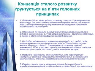 Концепція сталого розвитку 
ґрунтується на п`яти головних 
принципах 
• 1. Людство дійсно може надати розвитку сталого і довготривалого 
характеру, для того щоб він відповідав потребам людей, що живуть 
зараз, не втрачаючи при цьому можливості майбутнім поколінням 
задовольняти свої потреби. 
• 2. Обмеження, які існують в галузі експлуатації природних ресурсів, 
відносні. Вони пов`язані з сучасним рівнем техніки і соціальної організації, 
а також із здатністю біосфери до самовідновлення. 
• 3. Необхідно задовольнити елементарні потреби всіх людей і всім 
надати можливість реалізувати свої надії на більш благополучне 
життя. Без цього сталий і довготривалий розвиток просто 
неможливий. Одна з головних причин виникнення екологічних та інших 
катастроф — злидні, які стали у світі звичайним явищем. 
• 4. Необхідно налагодити стан життя тих, хто користується 
надмірними засобами (грошовими і матеріальними), з екологічними 
можливостями планети, зокрема відносно використання енергії. 
• 5. Розміри і темпи росту населення повинні бути погоджені з 
виробничим потенціалом глобальної екосистеми Землі, що змінюється. 
 