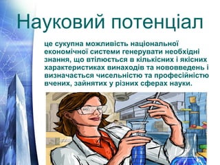 Науковий потенціал 
це сукупна можливість національної 
економічної системи генерувати необхідні 
знання, що втілюється в кількісних і якісних 
характеристиках винаходів та нововведень і 
визначається чисельністю та професійністю 
вчених, зайнятих у різних сферах науки. 
 