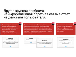 Другая крупная проблема – неинформативная обратная связь в ответ на действия пользователя. 
Возникает при превышении 
количества попыток верно 
ввести одноразовый пароль. 
Для устранения проблемы 
нужно получить новый 
одноразовый пароль по смс. 
Возникает, когда при добавлении карты в 
приложение пользователем допущена ошибка. 
Приложение позволяет сохранить некорректную 
карту. Ошибка появляется при совершении любой 
операции с некорректным счетом, но не в момент 
добавления счета в приложение. 
Возникает при совершении 
оплаты с неактивной карты. 
При этом информация о 
статусе карты в приложении 
отсутствует.  