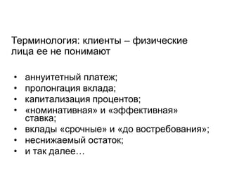 Терминология: клиенты – физические лица ее не понимают 
•аннуитетный платеж; 
•пролонгация вклада; 
•капитализация процентов; 
•«номинативная» и «эффективная» ставка; 
•вклады «срочные» и «до востребования»; 
•неснижаемый остаток; 
•и так далее…  