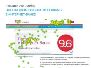 38 
Что дает eye-tracking 
ОЦЕНКА ЭФФЕКТИВНОСТИ РЕКЛАМЫ 
В ИНТЕРНЕТ-БАНКЕ 
Предложения банка расположены на странице входа в интернет-банк, а также на главной странице системы. 
В данном случае они привлекают внимание скорее неопытного пользователя, который пытается найти форму для входа в интернет- банк.  