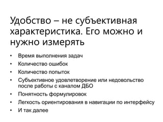 Удобство – не субъективная характеристика. Его можно и нужно измерять 
•Время выполнения задач 
•Количество ошибок 
•Количество попыток 
•Субъективное удовлетворение или недовольство после работы с каналом ДБО 
•Понятность формулировок 
•Легкость ориентирования в навигации по интерфейсу 
•И так далее  