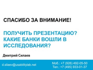d.silaev@usabilitylab.net 
Моб.: +7 (926) 492-05-50 Тел.: +7 (495) 933-01-37 
СПАСИБО ЗА ВНИМАНИЕ! 
ПОЛУЧИТЬ ПРЕЗЕНТАЦИЮ? 
КАКИЕ БАНКИ ВОШЛИ В ИССЛЕДОВАНИЯ?  