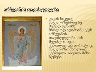 არჩევანის თავისუფლება 
 კაცის სიკეთე 
ანგელოზებრივზე 
მეტად ფასობს, 
მხოლოდ ადამიანს აქვს 
არჩევანის 
თავისუფლება. მას 
შეუძლია იყოს 
კეთილიც და ბოროტიც. 
ანგელოზი მხოლოდ 
კეთილია. ასეთია მისი 
ბუნება. 
 