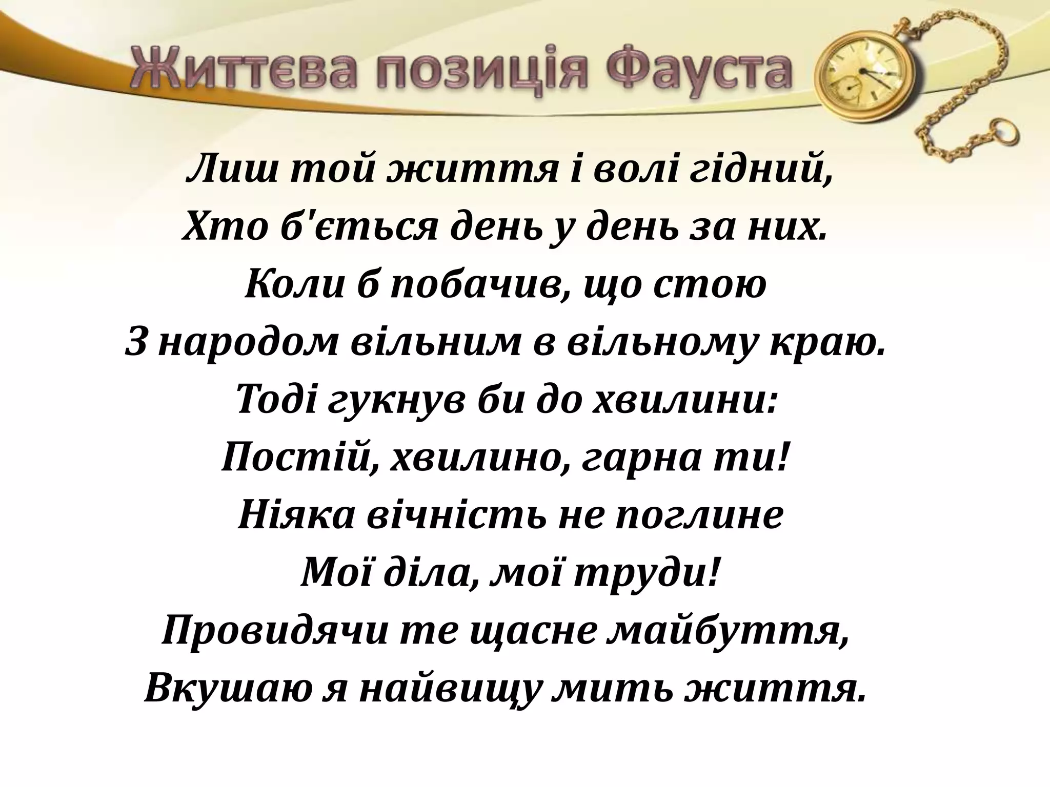 Лиш той життя і волі гідний, 
Хто б'ється день у день за них. 
Коли б побачив, що стою 
З народом вільним в вільному краю. 
Тоді гукнув би до хвилини: 
Постій, хвилино, гарна ти! 
Ніяка вічність не поглине 
Мої діла, мої труди! 
Провидячи те щасне майбуття, 
Вкушаю я найвищу мить життя. 
 