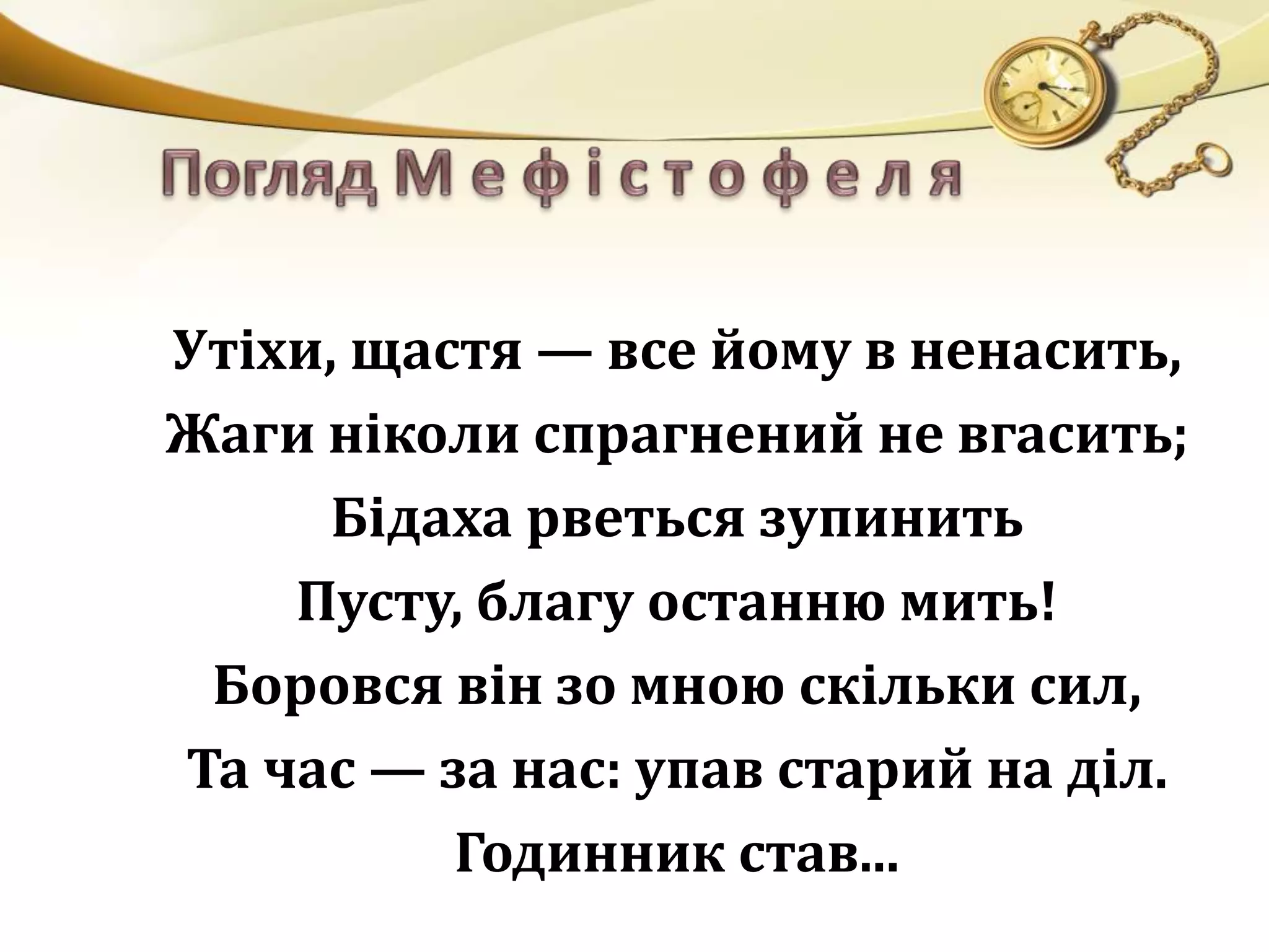 Утіхи, щастя — все йому в ненасить, 
Жаги ніколи спрагнений не вгасить; 
Бідаха рветься зупинить 
Пусту, благу останню мить! 
Боровся він зо мною скільки сил, 
Та час — за нас: упав старий на діл. 
Годинник став... 
 