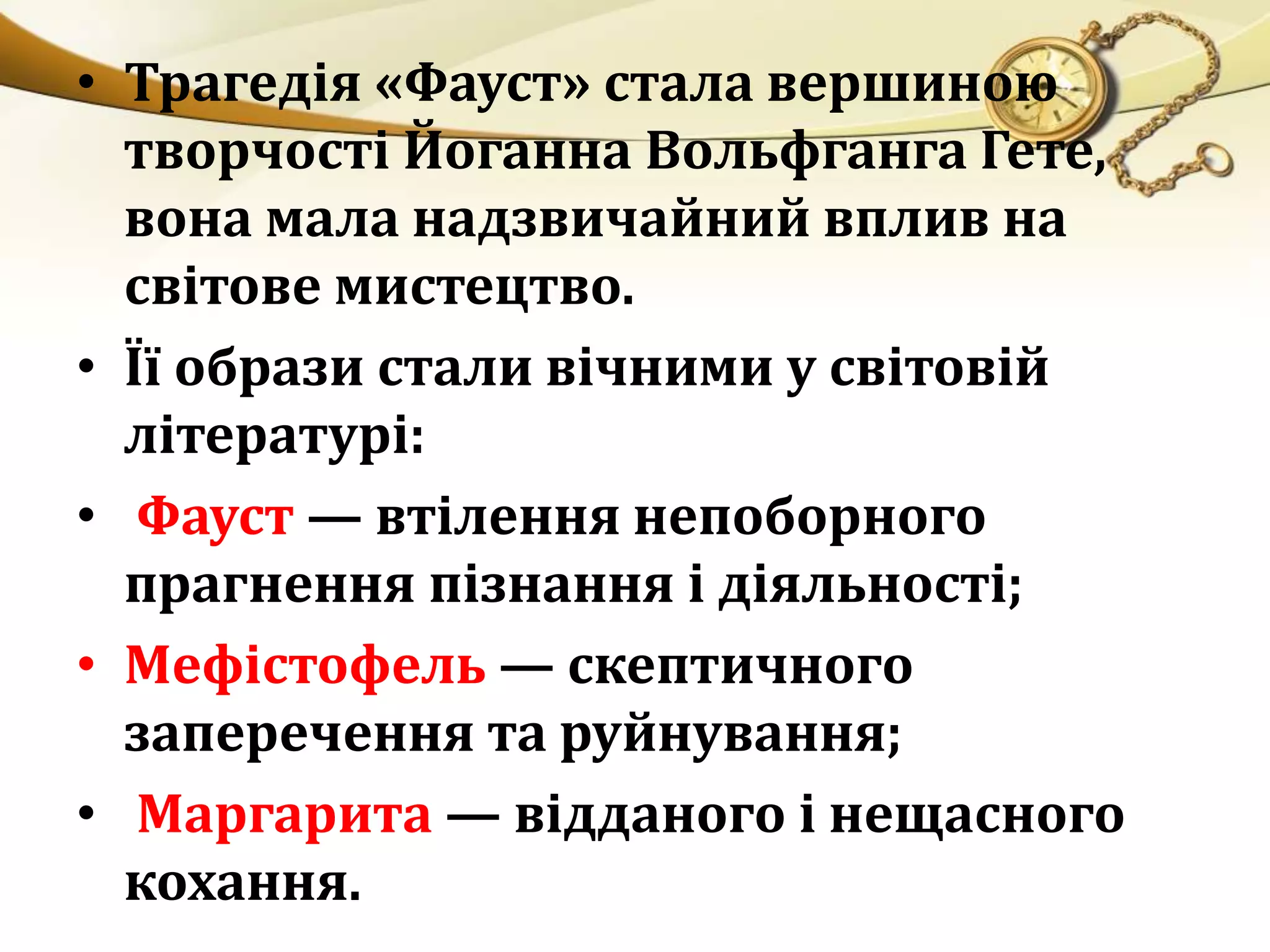 • Трагедія «Фауст» стала вершиною 
творчості Йоганна Вольфганга Гете, 
вона мала надзвичайний вплив на 
світове мистецтво. 
• Її образи стали вічними у світовій 
літературі: 
• Фауст — втілення непоборного 
прагнення пізнання і діяльності; 
• Мефістофель — скептичного 
заперечення та руйнування; 
• Маргарита — відданого і нещасного 
кохання. 
 