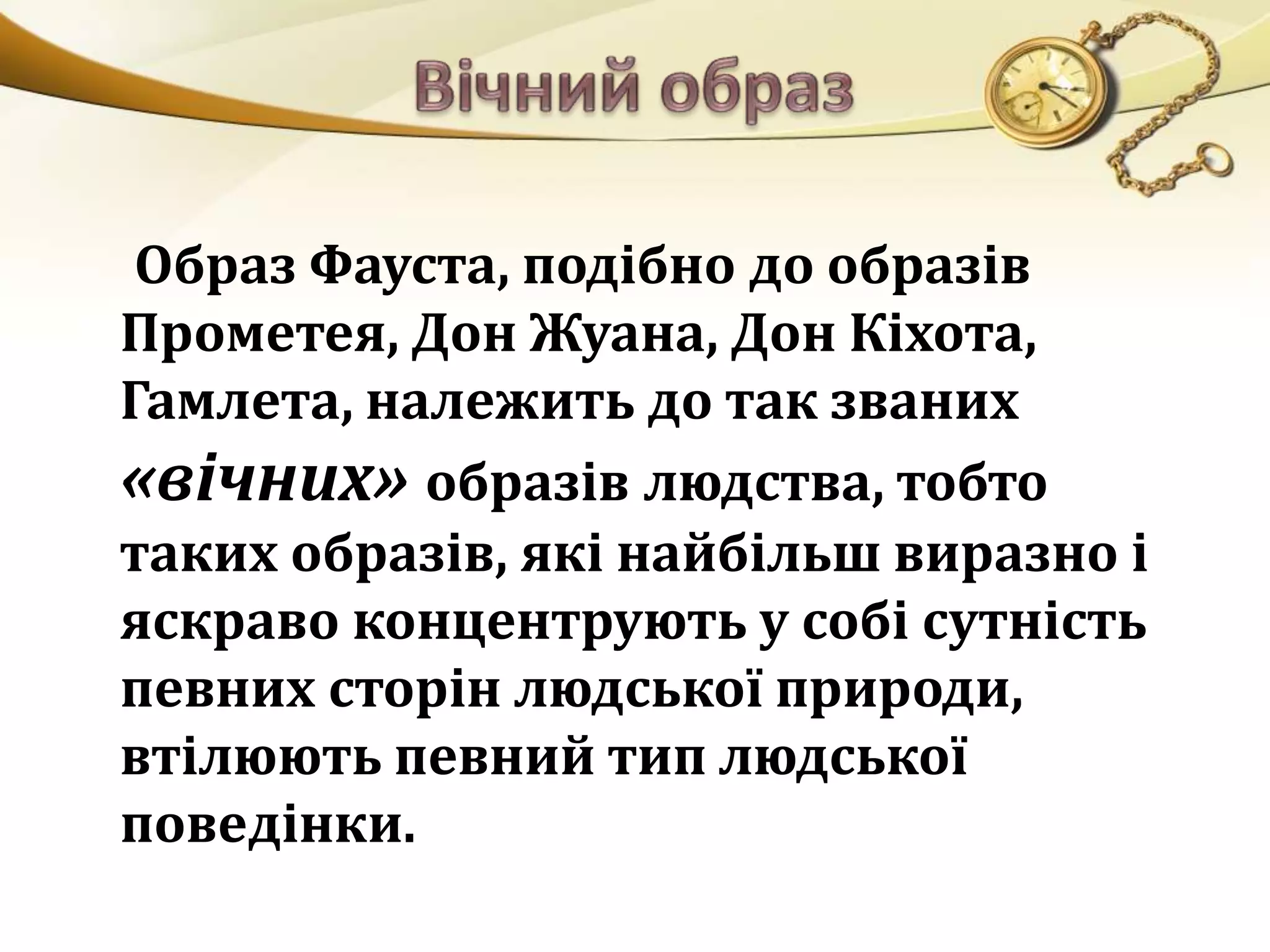 Образ Фауста, подібно до образів 
Прометея, Дон Жуана, Дон Кіхота, 
Гамлета, належить до так званих 
«вічних» образів людства, тобто 
таких образів, які найбільш виразно і 
яскраво концентрують у собі сутність 
певних сторін людської природи, 
втілюють певний тип людської 
поведінки. 
 