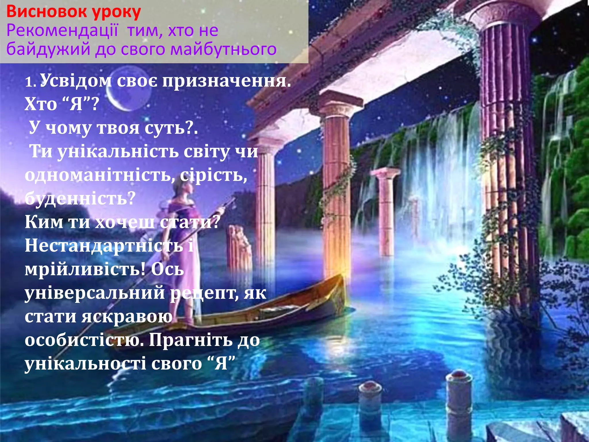 Висновок уроку 
Рекомендації тим, хто не 
байдужий до свого майбутнього 
1. Усвідом своє призначення. 
Хто “Я”? 
У чому твоя суть?. 
Ти унікальність світу чи 
одноманітність, сірість, 
буденність? 
Ким ти хочеш стати? 
Нестандартність і 
мрійливість! Ось 
універсальний рецепт, як 
стати яскравою 
особистістю. Прагніть до 
унікальності свого “Я” 
