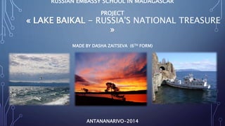 RUSSIAN EMBASSY SCHOOL IN MADAGASCAR 
PROJECT 
« LAKE BAIKAL - RUSSIA'S NATIONAL TREASURE 
» 
MADE BY DASHA ZAITSEVA (6TH FORM) 
ANTANANARIVO-2014 
 