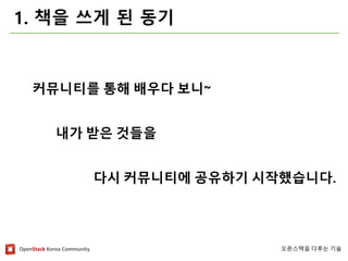 OpenStackKorea Community 
오픈스택을다루는기술 
1. 책을쓰게된동기 
커뮤니티를통해배우다보니~ 
내가받은것들을 
다시커뮤니티에공유하기시작했습니다.  