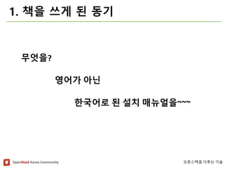 OpenStackKorea Community 
오픈스택을다루는기술 
1. 책을쓰게된동기 
영어가아닌 
한국어로된설치매뉴얼을~~~ 
무엇을?  