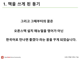 OpenStackKorea Community 
오픈스택을다루는기술 
1. 책을쓰게된동기 
그리고그때부터의꿈은 
오픈스택설치매뉴얼을영어가아닌 
한국어로만나면좋겠다라는꿈을꾸게되었습니다.  