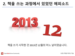 OpenStackKorea Community 
오픈스택을다루는기술 
2. 책을쓰는과정에서있었던에피소드 
책을쓰기시작한건2013년12월의어느날이었습니다.  