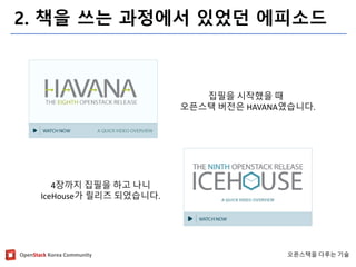 OpenStackKorea Community 
오픈스택을다루는기술 
2. 책을쓰는과정에서있었던에피소드 
집필을시작했을때 
오픈스택버전은HAVANA였습니다. 
4장까지집필을하고나니 
IceHouse가릴리즈되었습니다.  