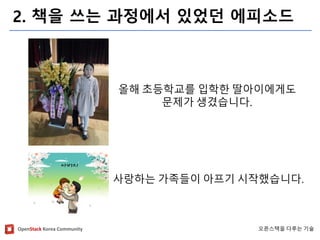 OpenStackKorea Community 
오픈스택을다루는기술 
2. 책을쓰는과정에서있었던에피소드 
올해초등학교를입학한딸아이에게도 
문제가생겼습니다. 
사랑하는가족들이아프기시작했습니다.  