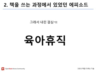 OpenStackKorea Community 
오픈스택을다루는기술 
2. 책을쓰는과정에서있었던에피소드 
그래서내린결심~!! 
육아휴직  