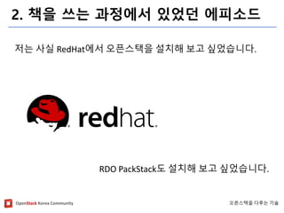 OpenStackKorea Community 
오픈스택을다루는기술 
2. 책을쓰는과정에서있었던에피소드 
저는사실RedHat에서오픈스택을설치해보고싶었습니다. 
RDO PackStack도설치해보고싶었습니다.  