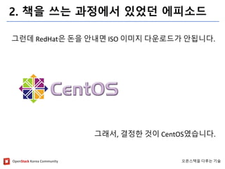 OpenStackKorea Community 
오픈스택을다루는기술 
2. 책을쓰는과정에서있었던에피소드 
그런데RedHat은돈을안내면ISO 이미지다운로드가안됩니다. 
그래서, 결정한것이CentOS였습니다.  