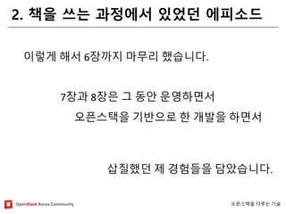 OpenStackKorea Community 
오픈스택을다루는기술 
2. 책을쓰는과정에서있었던에피소드 
이렇게해서6장까지마무리했습니다. 
7장과8장은그동안운영하면서 
오픈스택을기반으로한개발을하면서 
삽질했던제경험들을담았습니다.  