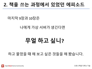OpenStackKorea Community 
오픈스택을다루는기술 
2. 책을쓰는과정에서있었던에피소드 
마지막9장과10장은 
나에게가상서버가생긴다면 
무얼하고싶니? 
하고물었을때해보고싶은것들을해봤습니다.  